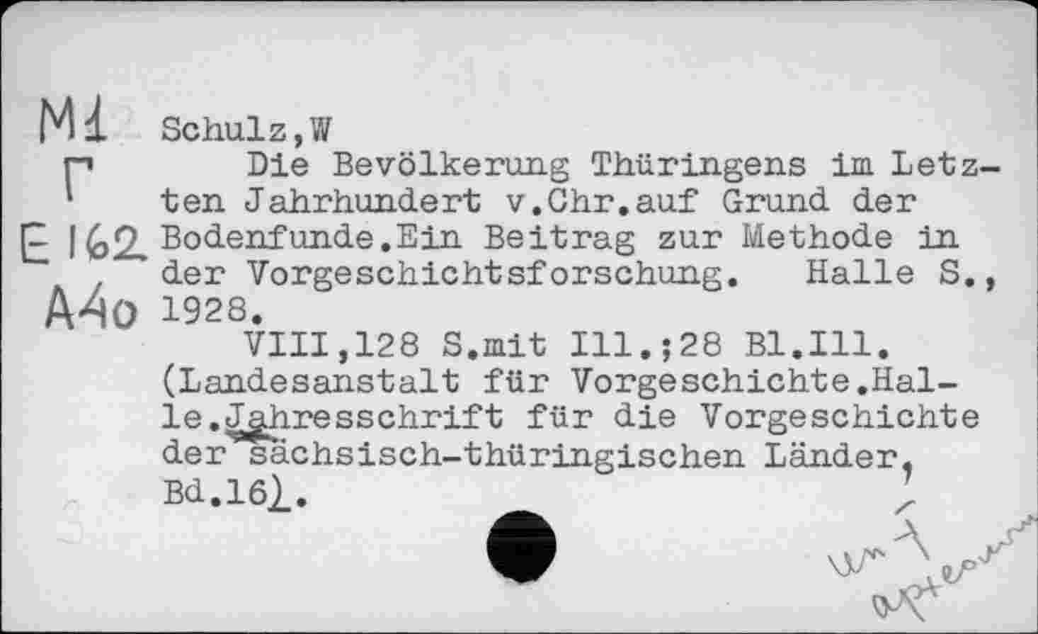 ﻿Mi Schul z, W
p Die Bevölkerung Thüringens im Letz-‘ ten Jahrhundert v.Ohr.auf Grund der
p I (,2, Bodenfunde.Ein Beitrag zur Methode in der Vorgeschichtsforschung. Halle S., A4o 1928.
VIII,128 S.mit Ill.;28 Bl.Ill. (Landesanstait für Vorgeschichte.Halle. Jahresschrift für die Vorgeschichte der sächsisch-thüringischen Länder, Bd.161.	;